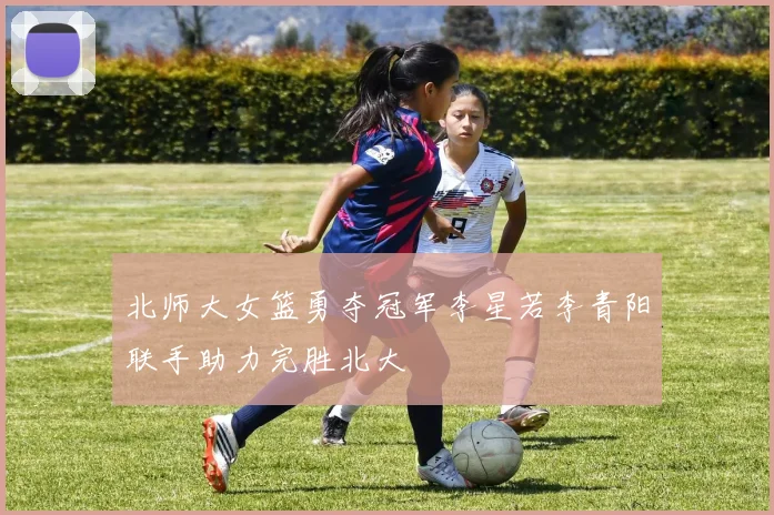 北师大女篮勇夺冠军李星若李青阳联手助力完胜北大