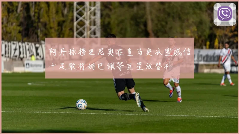 阿丹称穆里尼奥在皇马更衣室威信十足敢将姆巴佩等巨星放替补
