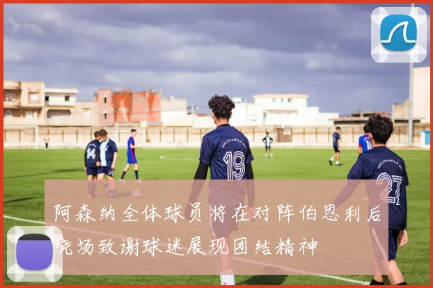 阿森纳全体球员将在对阵伯恩利后绕场致谢球迷展现团结精神