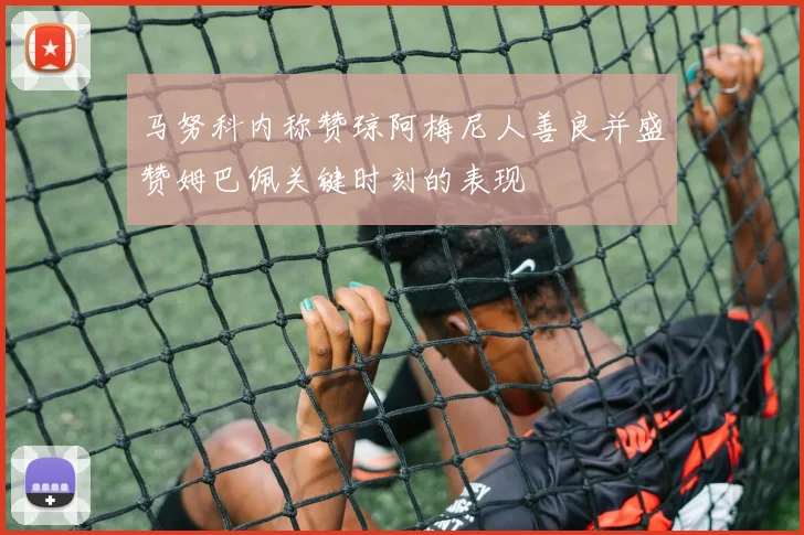 马努科内称赞琼阿梅尼人善良并盛赞姆巴佩关键时刻的表现