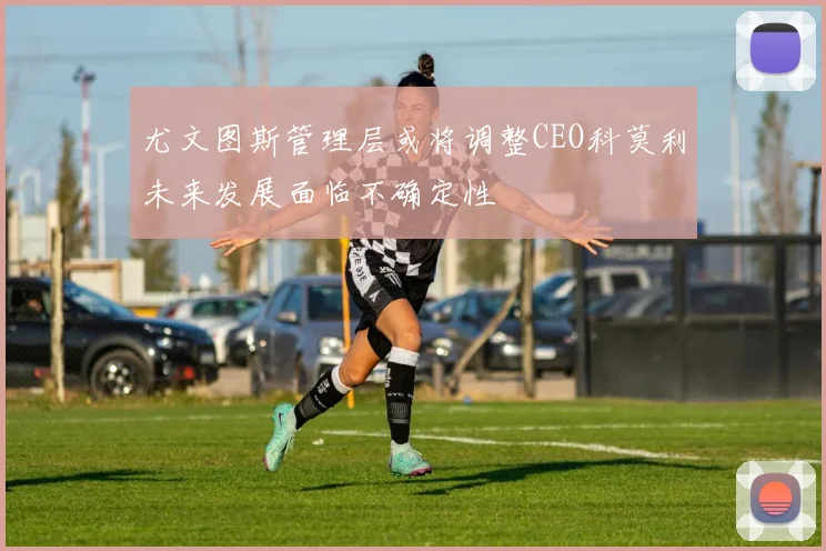 尤文图斯管理层或将调整CEO科莫利未来发展面临不确定性