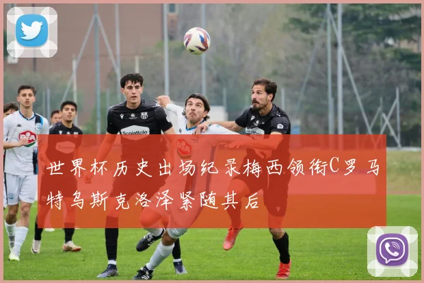世界杯历史出场纪录梅西领衔C罗马特乌斯克洛泽紧随其后