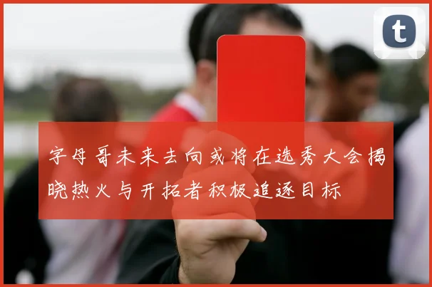 字母哥未来去向或将在选秀大会揭晓热火与开拓者积极追逐目标