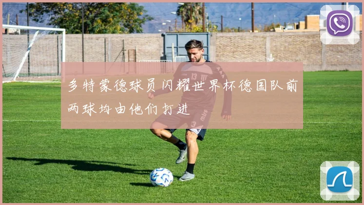 多特蒙德球员闪耀世界杯德国队前两球均由他们打进