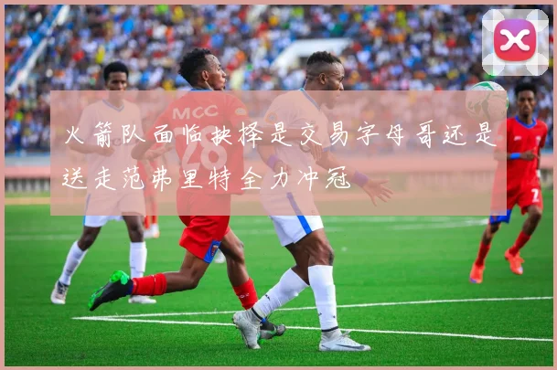 火箭队面临抉择是交易字母哥还是送走范弗里特全力冲冠