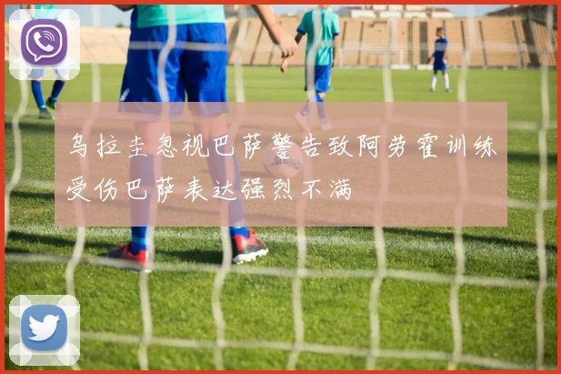 乌拉圭忽视巴萨警告致阿劳霍训练受伤巴萨表达强烈不满