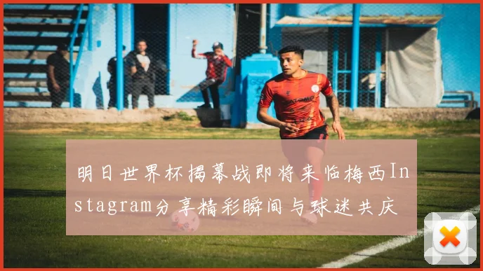 明日世界杯揭幕战即将来临梅西Instagram分享精彩瞬间与球迷共庆
