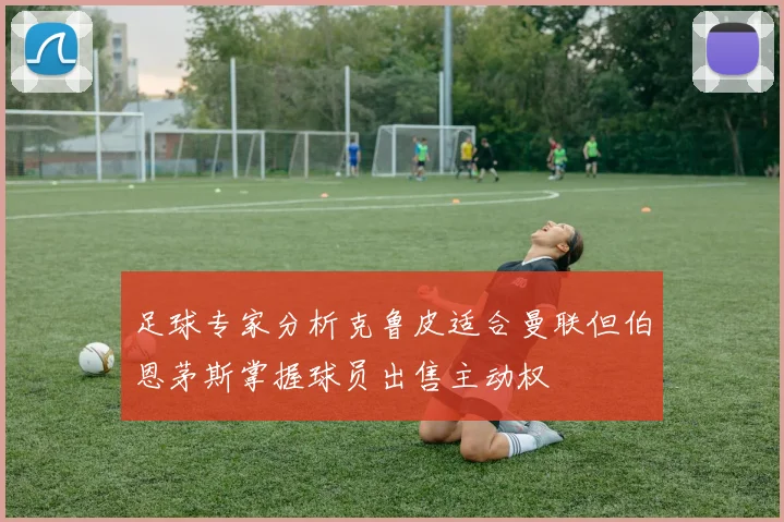 足球专家分析克鲁皮适合曼联但伯恩茅斯掌握球员出售主动权