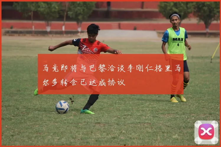 马竞即将与巴黎洽谈李刚仁格里马尔多转会已达成协议