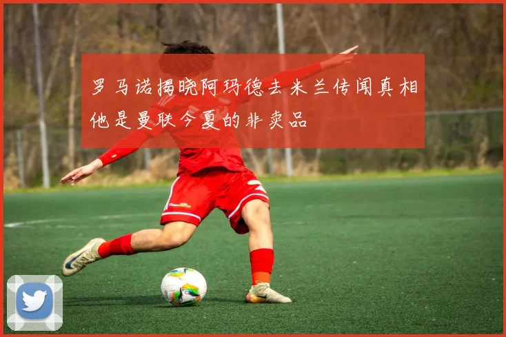 罗马诺揭晓阿玛德去米兰传闻真相他是曼联今夏的非卖品