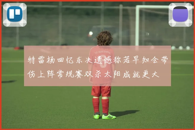 特雷杨回忆东决遗憾称若早知会带伤上阵常规赛双杀太阳成就更大