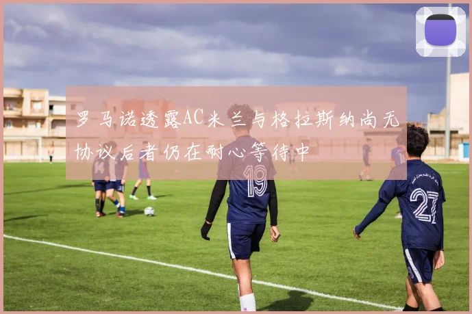 罗马诺透露AC米兰与格拉斯纳尚无协议后者仍在耐心等待中