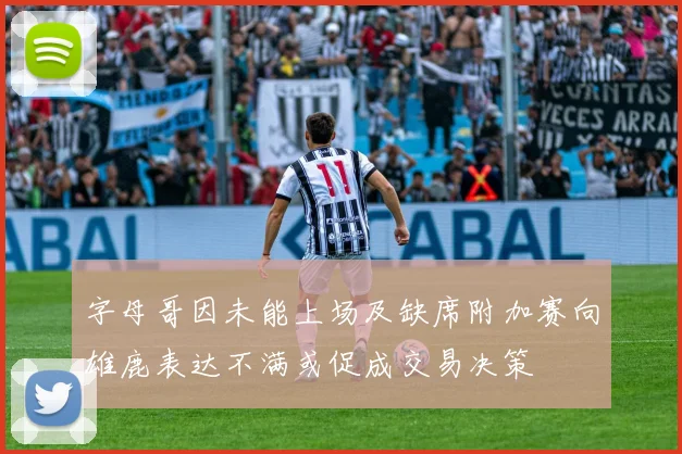 字母哥因未能上场及缺席附加赛向雄鹿表达不满或促成交易决策