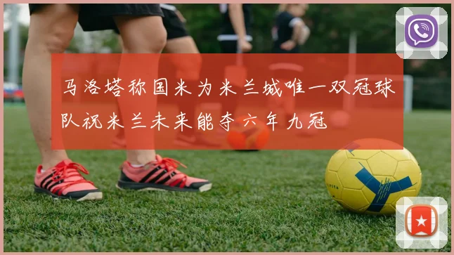 马洛塔称国米为米兰城唯一双冠球队祝米兰未来能夺六年九冠