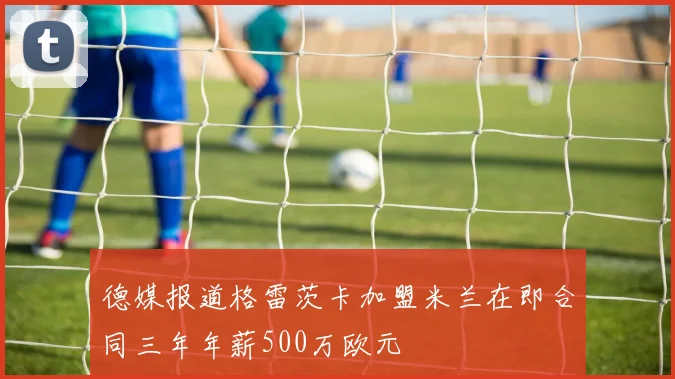 德媒报道格雷茨卡加盟米兰在即合同三年年薪500万欧元
