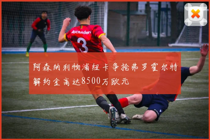 阿森纳利物浦纽卡争抢弗罗霍尔特解约金高达8500万欧元