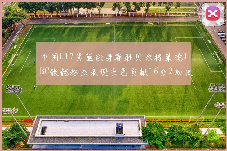 中国U17男篮热身赛胜贝尔格莱德IBC张懿赵杰表现出色贡献16分2助攻2抢断