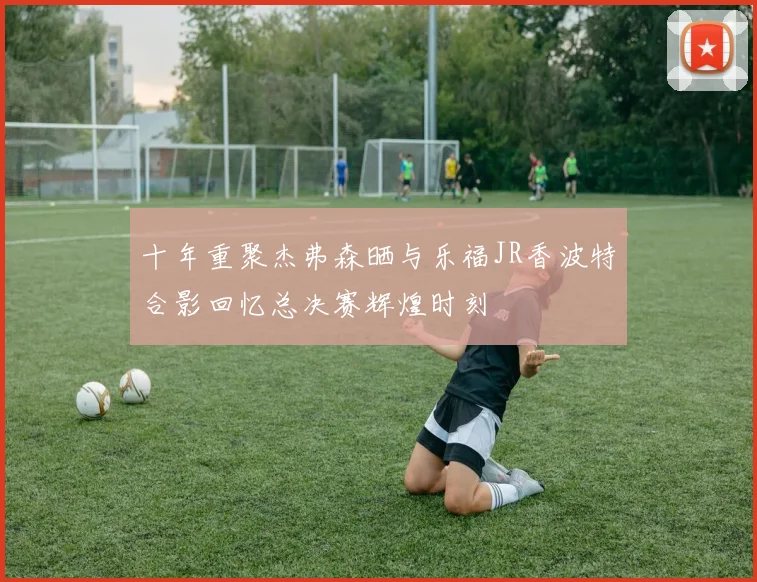 十年重聚杰弗森晒与乐福JR香波特合影回忆总决赛辉煌时刻