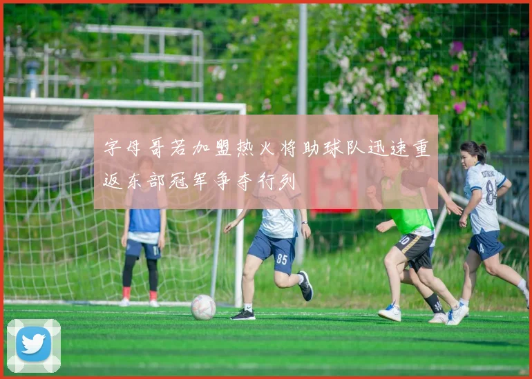 字母哥若加盟热火将助球队迅速重返东部冠军争夺行列