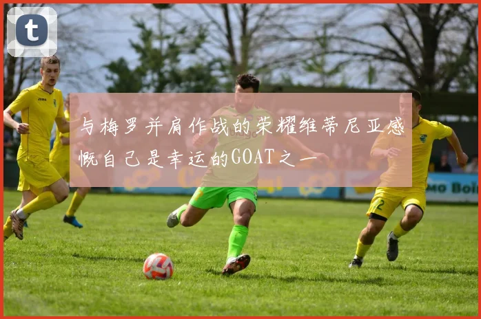 与梅罗并肩作战的荣耀维蒂尼亚感慨自己是幸运的GOAT之一