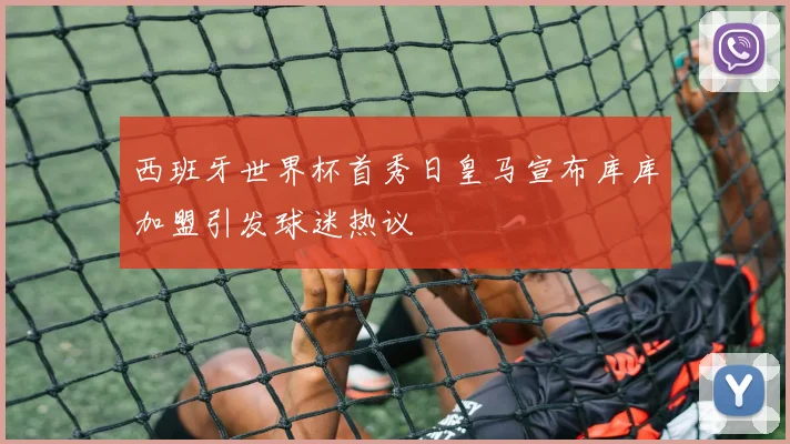 西班牙世界杯首秀日皇马宣布库库加盟引发球迷热议