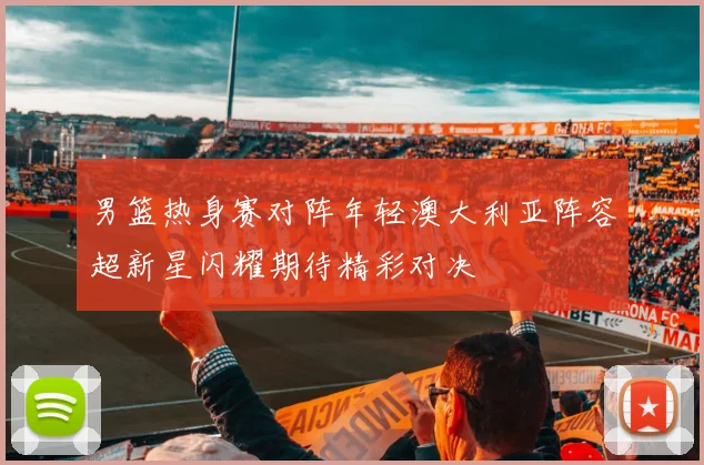 男篮热身赛对阵年轻澳大利亚阵容超新星闪耀期待精彩对决