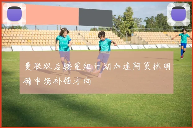 曼联双后腰重组计划加速阿莫林明确中场补强方向