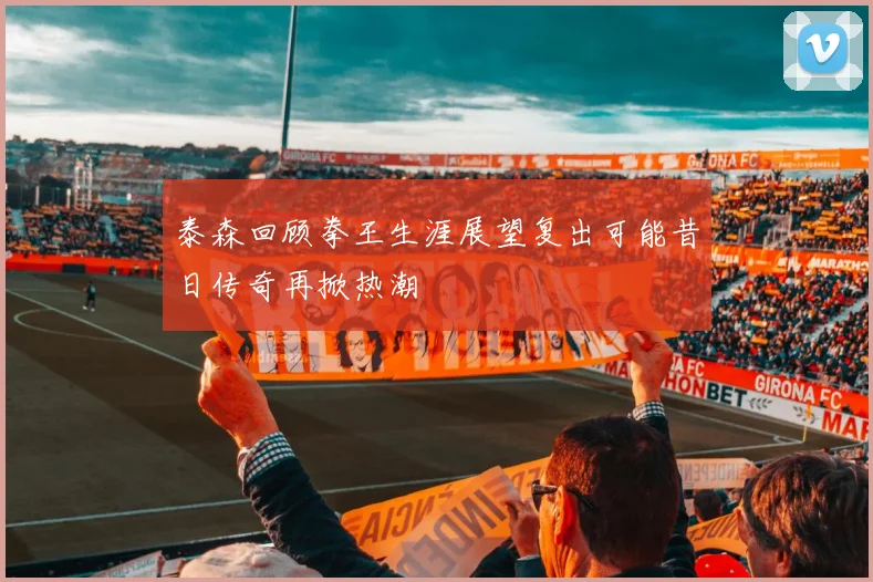 泰森回顾拳王生涯展望复出可能昔日传奇再掀热潮