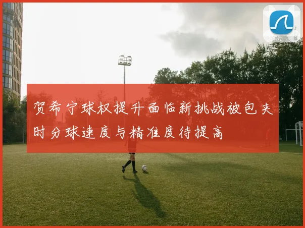 贺希宁球权提升面临新挑战被包夹时分球速度与精准度待提高